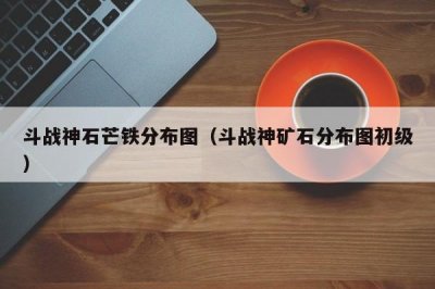 ​斗战神石芒铁分布图（斗战神矿石分布图初级）