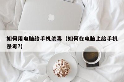 ​如何用电脑给手机杀毒（如何在电脑上给手机杀毒?）