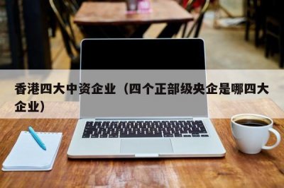 ​香港四大中资企业（四个正部级央企是哪四大企业）