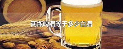 ​2瓶啤酒等于多少白酒 喝2瓶啤酒等于多少白酒